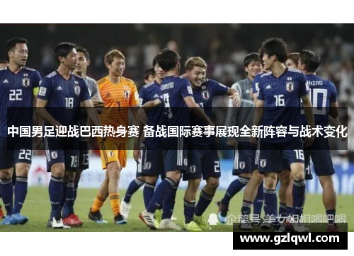 中国男足迎战巴西热身赛 备战国际赛事展现全新阵容与战术变化
