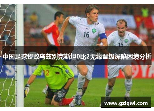 中国足球惨败乌兹别克斯坦0比2无缘晋级深陷困境分析