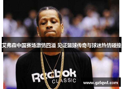 艾弗森中国赛场激情四溢 见证篮球传奇与球迷热情碰撞